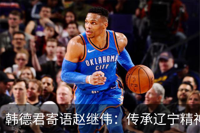 韩德君寄语赵继伟：传承辽宁精神，共筑篮球梦想