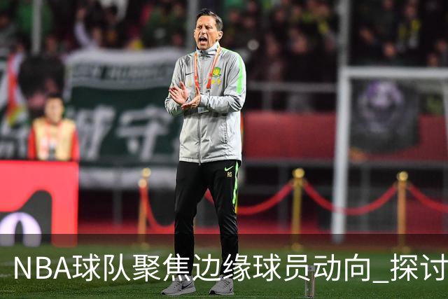 NBA球队聚焦边缘球员动向 探讨潜在交易机会